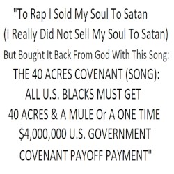 "To Rap I Sold My Soul To Satan (I Really Did Not Sell My Soul To Satan) But Bought It Back From God With This Song: THE 40 ACRES COVENANT (SONG): ALL U.S. BLACKS MUST GET 40 ACRES & A MULE Or A ONE TIME $4,000,000 GOVERNMENT COVENANT PAYOFF PAYMENT"