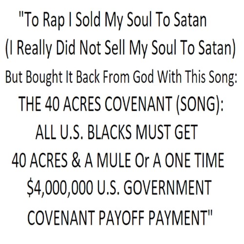 "To Rap I Sold My Soul To Satan (I Really Did Not Sell My Soul To Satan) But Bought It Back From God With This Song: THE 40 ACRES COVENANT (SONG): ALL U.S. BLACKS MUST GET 40 ACRES & A MULE Or A ONE TIME $4,000,000 GOVERNMENT COVENANT PAYOFF PAYMENT"