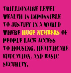 TRILLIONAIRE LEVEL WEALTH IS IMPOSSIBLE TO JUSTIFY IN A WORLD WHERE HUGE NUMBERS OF PEOPLE LACK ACCESS TO HOUSING, HEALTHCARE EDUCATION, AND BASIC SECURITY.