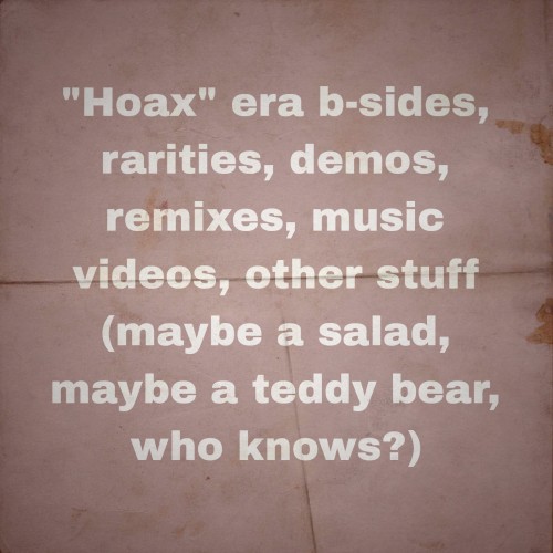 “Hoax” era b-sides, rarities, demos, remixes, music videos, other stuff (maybe a salad, maybe a teddy bear, who knows?)