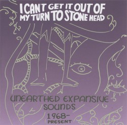 I Can't Get It Out Of My Turn To Stone Head - Unearthed Expansive Sounds 1968-Present