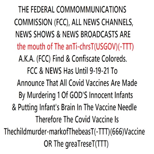 THE FED COMM. COMMISSION(FCC),ALL NEWS CHANNELS & NEWS SHOWS ARE the mouth of The anTi-chrisT(USGOV)A.K.A. (FCC) Find & Confiscate Coloreds. FCC & NEWS Has Until 9-19-21 To Announce That All Covid Vaccines Are Made By Murdering 1 Of GOD'S Infants & Putting Infant's Brain In The Needle Or TGR(TTT)