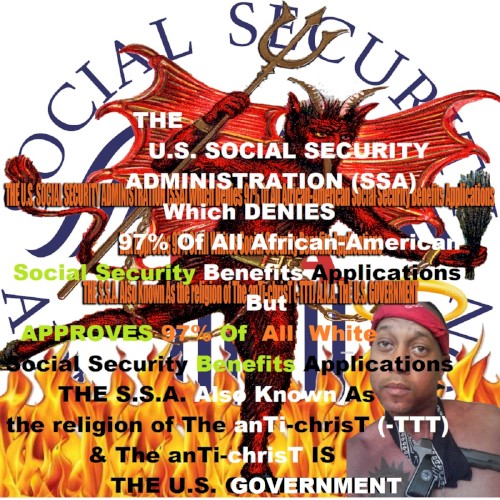 THE U.S. SOCIAL SECURITY ADMINISTRATION (S.S.A.) Which Denies 97% Of All African-American Social Security Benefits Applications But Approves 97% Of All Whites Social Security Benefits Applications THE SSA Also Known As the religion of The anTi-chrisT (-TTT) & The anTi-chrisT IS THE U.S. GOVERNMENT