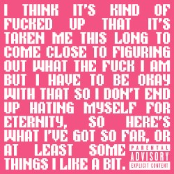 I Think It's Kind of Fucked Up That It's Taken Me This Long to Come Close to Figuring Out What the Fuck I Am but I Have to Be Okay With That So I Don't End Up Hating Myself for Eternity, So Here's What I've Got So Far, or at Least Some Things I Like a Bit.