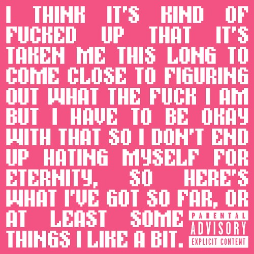 I Think It's Kind of Fucked Up That It's Taken Me This Long to Come Close to Figuring Out What the Fuck I Am but I Have to Be Okay With That So I Don't End Up Hating Myself for Eternity, So Here's What I've Got So Far, or at Least Some Things I Like a Bit.