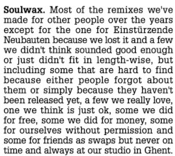 Most of the remixes we’ve made for other people over the years except for the one for Einstürzende Neubauten because we lost it and a few we didn’t think sounded good enough or just didn’t fit in length-wise, but including some that are hard to find because either people forgot about them or just simply because they haven’t been released yet, a few we really love, one we think is just ok, some we did for free, some we did for money, some for ourselves without permission and some for friends as swaps but never on time and always at our studio in Ghent.