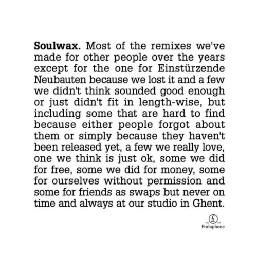 Most of the remixes we’ve made for other people over the years except for the one for Einstürzende Neubauten because we lost it and a few we didn’t think sounded good enough or just didn’t fit in length-wise, but including some that are hard to find because either people forgot about them or just simply because they haven’t been released yet, a few we really love, one we think is just ok, some we did for free, some we did for money, some for ourselves without permission and some for friends as swaps but never on time and always at our studio in Ghent.