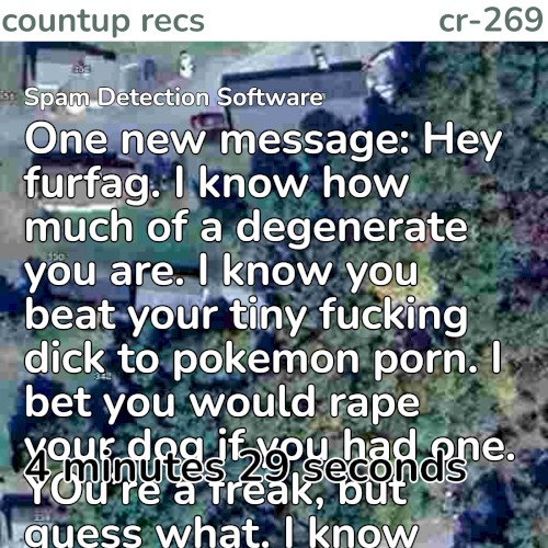 1️⃣ One new message: Hey furfag. I know how much of a degenerate you are. I know you beat your tiny fucking dick to pokemon porn. I bet you would rape your dog if you had one. YOu’re a freak, but guess what. I know where you live. You’re fucked! LMAO. I’ve already sent a SWAT team to your location and I’m going to send my friends to your house and kidnap and torture you. There is no escaping me. You will pay for your disgusting actions. I can’t wait to look down at you and see you crying, begging to be let go, while i stand there, holding your fingers up to my blade and slicing off your fingertips slowly, watching the blood trickle down my hands as you scream. But no one else will hear you. I promise. I’ll rip off your tiny penis with my bare hands. I will bottle up your blood and puke and force you to drink it. And when you die, I will make sure they will never find your body.